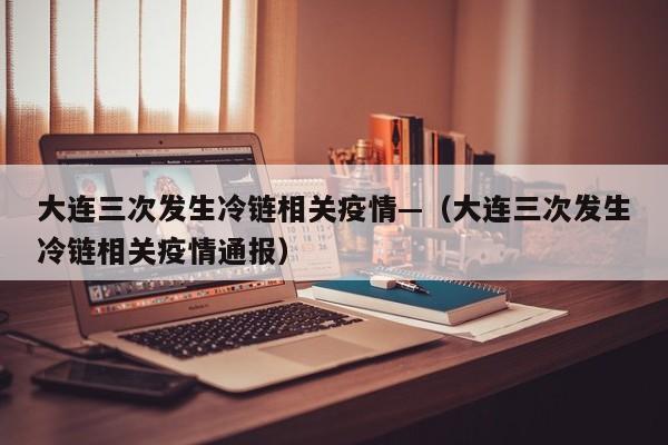 大连三次发生冷链相关疫情—(大连三次发生冷链相关疫情通报)
