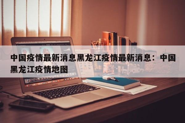 中国疫情最新消息黑龙江疫情最新消息：中国黑龙江疫情地图