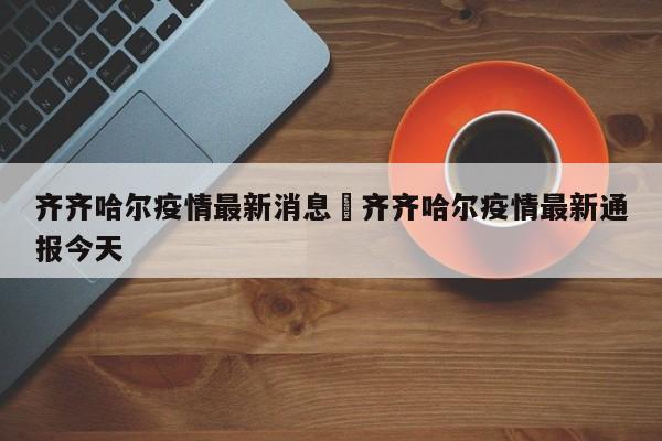 齐齐哈尔疫情最新消息›齐齐哈尔疫情最新通报今天
