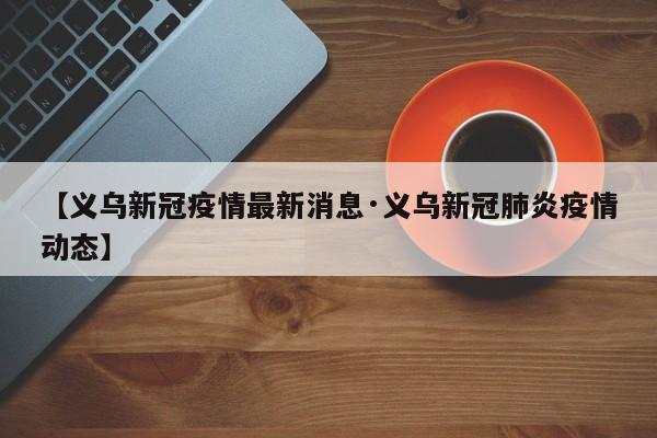 【义乌新冠疫情最新消息·义乌新冠肺炎疫情动态】