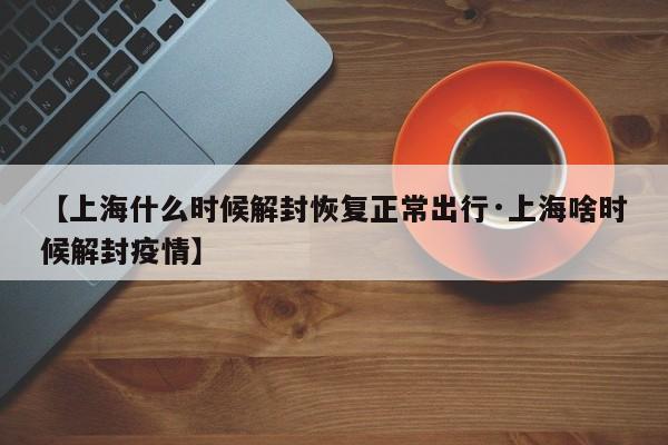 【上海什么时候解封恢复正常出行·上海啥时候解封疫情】