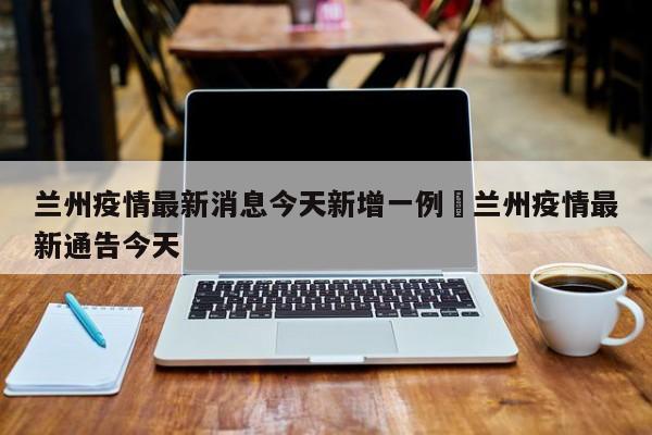 兰州疫情最新消息今天新增一例›兰州疫情最新通告今天