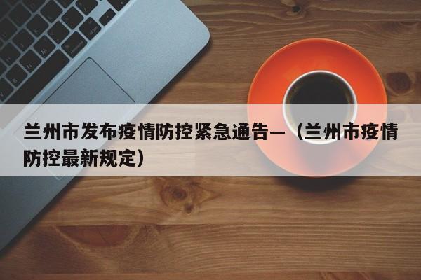 兰州市发布疫情防控紧急通告—（兰州市疫情防控最新规定）