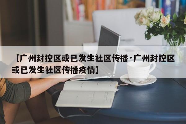 【广州封控区或已发生社区传播·广州封控区或已发生社区传播疫情】