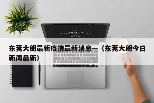 东莞大朗最新疫情最新消息—（东莞大朗今日新闻最新）