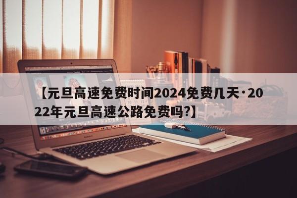 【元旦高速免费时间2024免费几天·2022年元旦高速公路免费吗?】