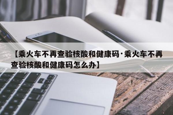 【乘火车不再查验核酸和健康码·乘火车不再查验核酸和健康码怎么办】
