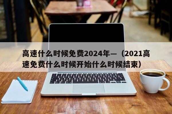 高速什么时候免费2024年—（2021高速免费什么时候开始什么时候结束）