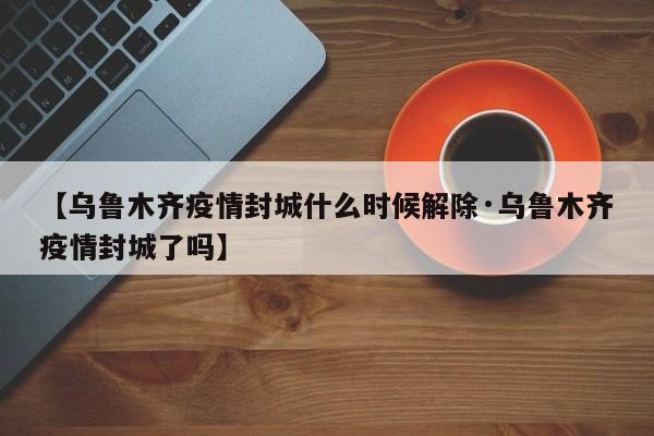 【乌鲁木齐疫情封城什么时候解除·乌鲁木齐疫情封城了吗】