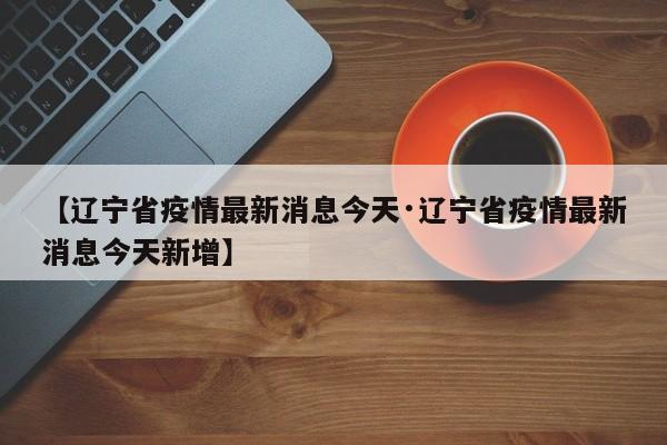 【辽宁省疫情最新消息今天·辽宁省疫情最新消息今天新增】