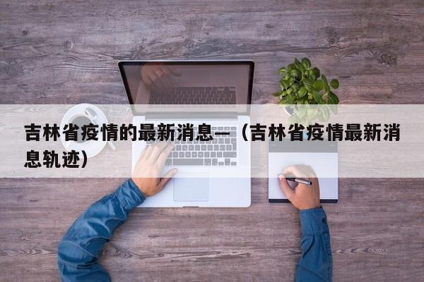 吉林省疫情的最新消息—（吉林省疫情最新消息轨迹）