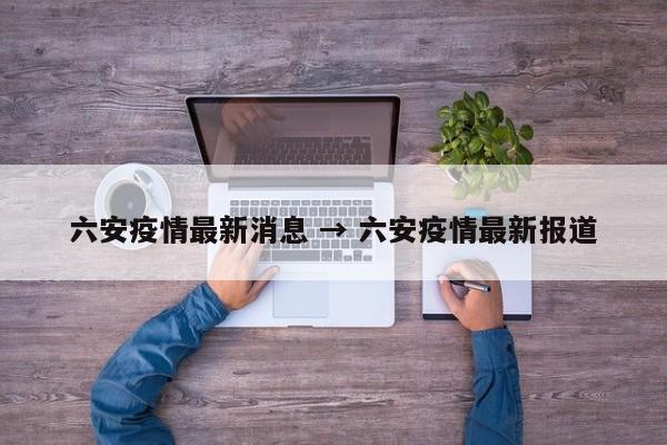 六安疫情最新消息 → 六安疫情最新报道