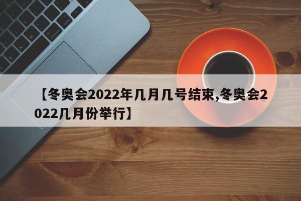 【冬奥会2022年几月几号结束,冬奥会2022几月份举行】