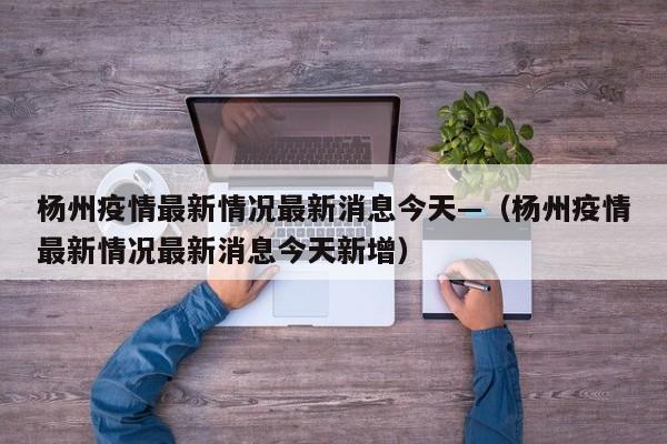 杨州疫情最新情况最新消息今天—（杨州疫情最新情况最新消息今天新增）