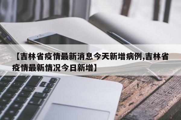 【吉林省疫情最新消息今天新增病例,吉林省疫情最新情况今日新增】