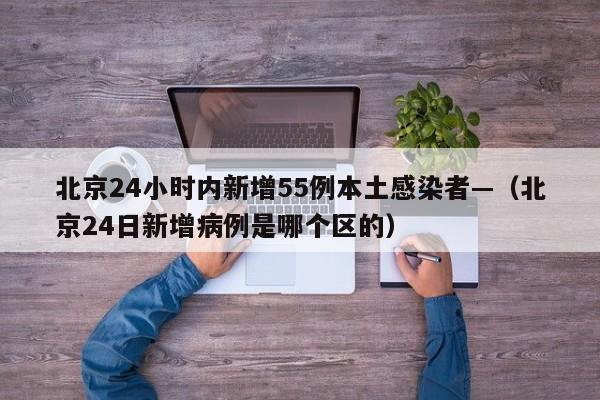 北京24小时内新增55例本土感染者—（北京24日新增病例是哪个区的）