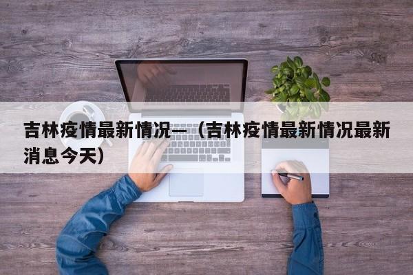 吉林疫情最新情况—（吉林疫情最新情况最新消息今天）