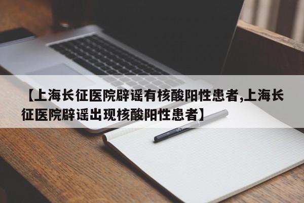 【上海长征医院辟谣有核酸阳性患者,上海长征医院辟谣出现核酸阳性患者】