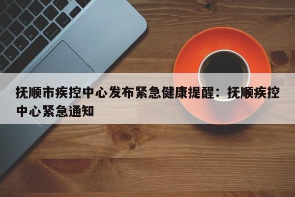 抚顺市疾控中心发布紧急健康提醒：抚顺疾控中心紧急通知