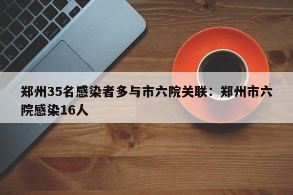 郑州35名感染者多与市六院关联：郑州市六院感染16人