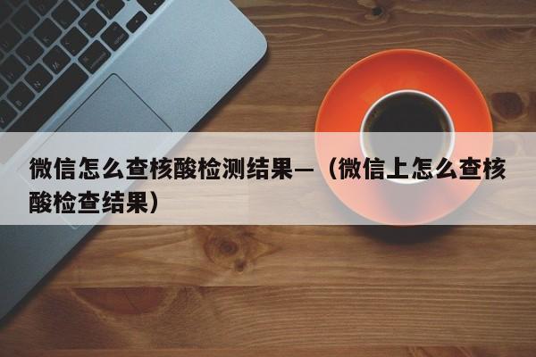 微信怎么查核酸检测结果—（微信上怎么查核酸检查结果）