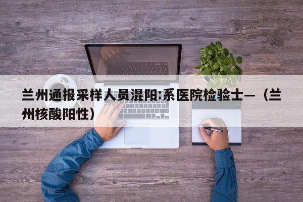兰州通报采样人员混阳:系医院检验士—（兰州核酸阳性）