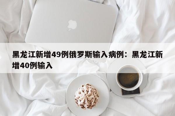 黑龙江新增49例俄罗斯输入病例：黑龙江新增40例输入