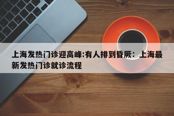 上海发热门诊迎高峰:有人排到昏厥：上海最新发热门诊就诊流程