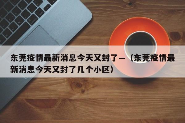 东莞疫情最新消息今天又封了—（东莞疫情最新消息今天又封了几个小区）