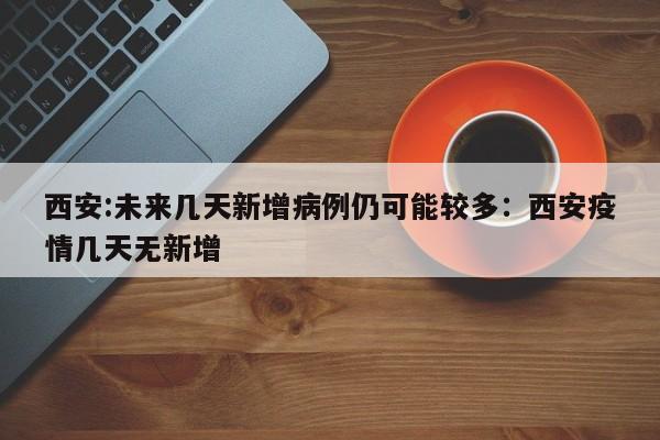 西安:未来几天新增病例仍可能较多：西安疫情几天无新增