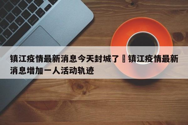 镇江疫情最新消息今天封城了›镇江疫情最新消息增加一人活动轨迹