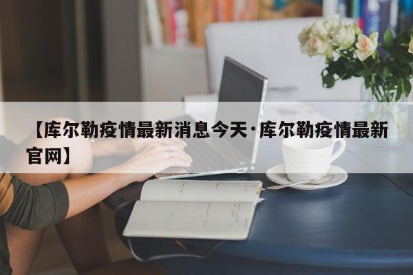 【库尔勒疫情最新消息今天·库尔勒疫情最新官网】