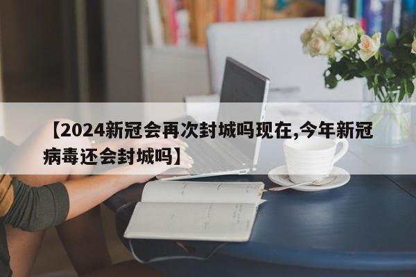【2024新冠会再次封城吗现在,今年新冠病毒还会封城吗】
