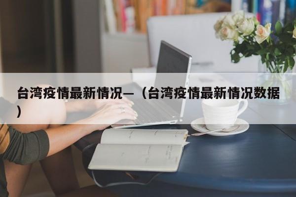 台湾疫情最新情况—（台湾疫情最新情况数据）