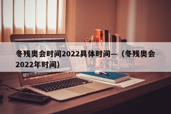 冬残奥会时间2022具体时间—（冬残奥会2022年时间）