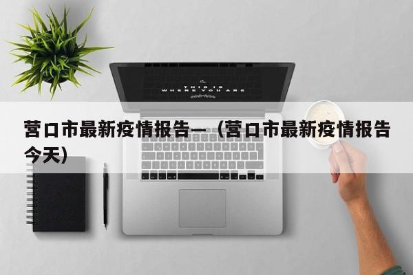 营口市最新疫情报告—（营口市最新疫情报告今天）