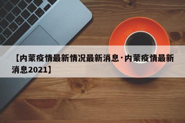 【内蒙疫情最新情况最新消息·内蒙疫情最新消息2021】