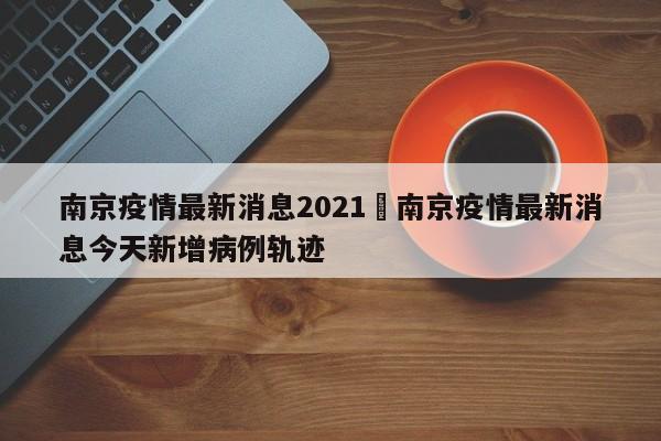 南京疫情最新消息2021›南京疫情最新消息今天新增病例轨迹