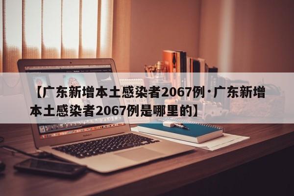 【广东新增本土感染者2067例·广东新增本土感染者2067例是哪里的】