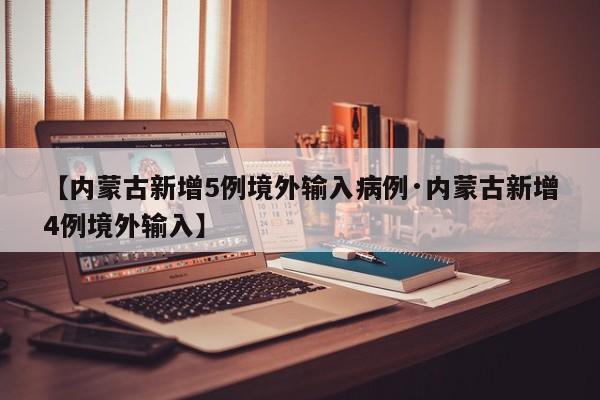 【内蒙古新增5例境外输入病例·内蒙古新增4例境外输入】