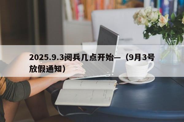 2025.9.3阅兵几点开始—（9月3号放假通知）