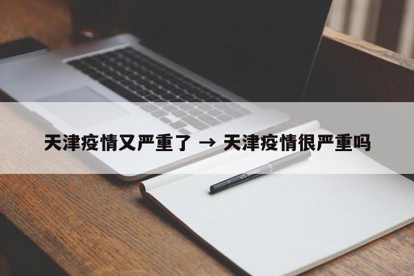 天津疫情又严重了 → 天津疫情很严重吗