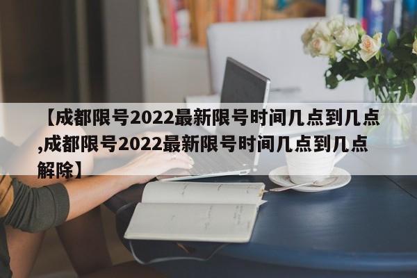 【成都限号2022最新限号时间几点到几点,成都限号2022最新限号时间几点到几点解除】