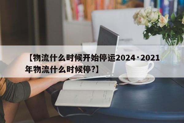 【物流什么时候开始停运2024·2021年物流什么时候停?】