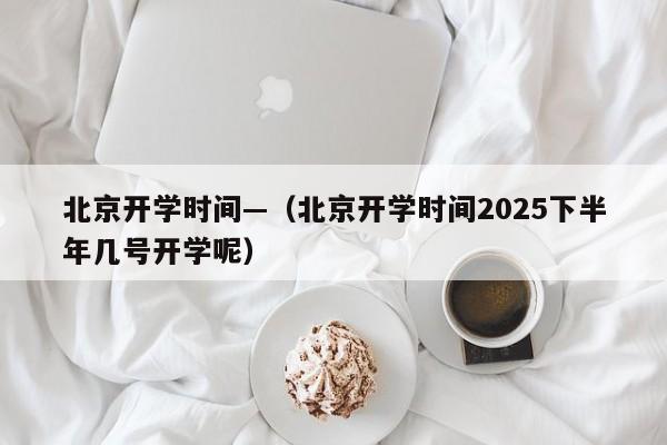 北京开学时间—（北京开学时间2025下半年几号开学呢）