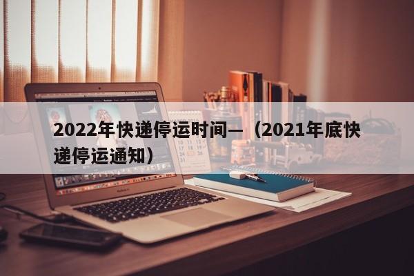 2022年快递停运时间—（2021年底快递停运通知）