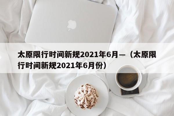 太原限行时间新规2021年6月—（太原限行时间新规2021年6月份）