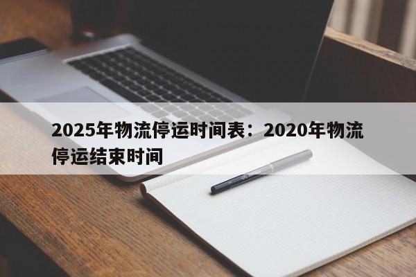 2025年物流停运时间表：2020年物流停运结束时间