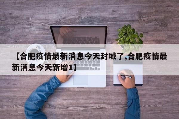 【合肥疫情最新消息今天封城了,合肥疫情最新消息今天新增1】