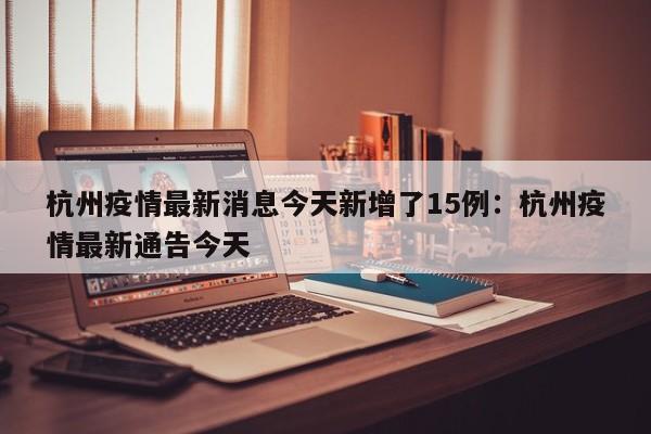 杭州疫情最新消息今天新增了15例：杭州疫情最新通告今天